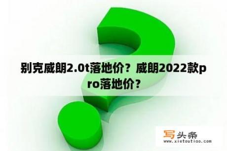 别克威朗2.0t落地价？威朗2022款pro落地价？