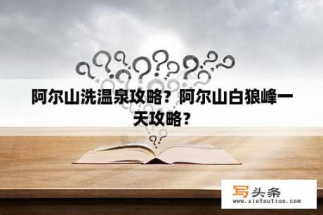 阿尔山洗温泉攻略？阿尔山白狼峰一天攻略？