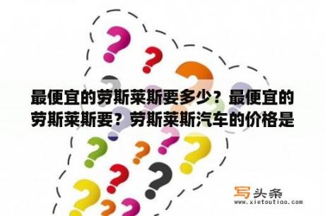 最便宜的劳斯莱斯要多少？最便宜的劳斯莱斯要？劳斯莱斯汽车的价格是多少麻烦列下？