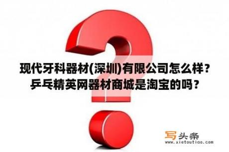 现代牙科器材(深圳)有限公司怎么样？乒乓精英网器材商城是淘宝的吗？