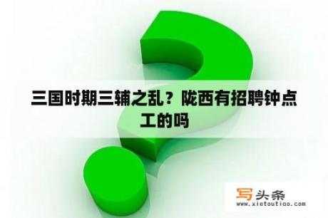 三国时期三辅之乱？陇西有招聘钟点工的吗