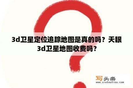 3d卫星定位追踪地图是真的吗？天眼3d卫星地图收费吗？