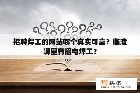 招聘焊工的网站哪个真实可靠？临潼哪里有招电焊工？