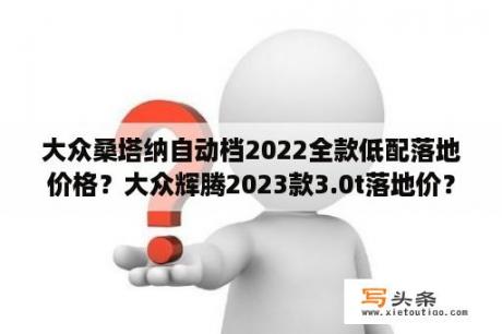 大众桑塔纳自动档2022全款低配落地价格？大众辉腾2023款3.0t落地价？