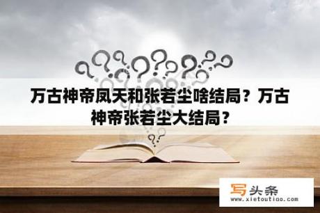 万古神帝凤天和张若尘啥结局？万古神帝张若尘大结局？