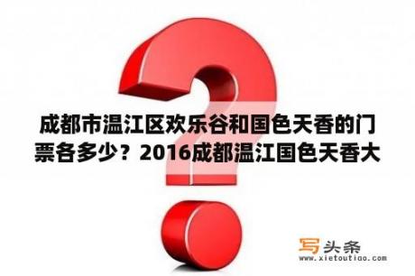 成都市温江区欢乐谷和国色天香的门票各多少？2016成都温江国色天香大庙会灯会门票多少钱？