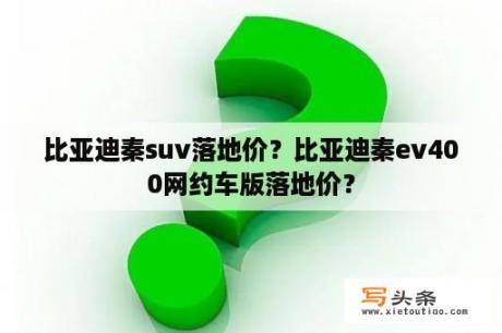 比亚迪秦suv落地价？比亚迪秦ev400网约车版落地价？