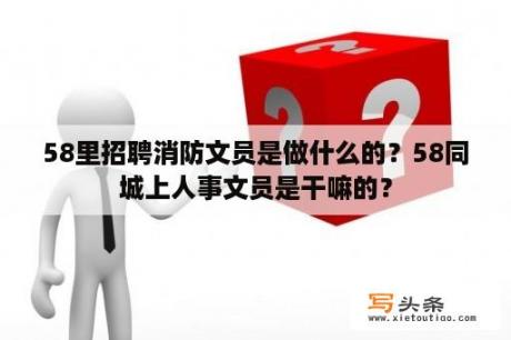 58里招聘消防文员是做什么的？58同城上人事文员是干嘛的？