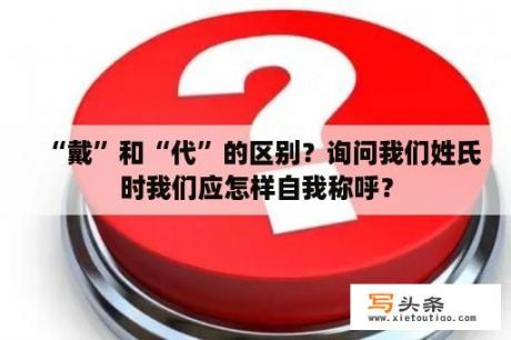 “戴”和“代”的区别？询问我们姓氏时我们应怎样自我称呼？