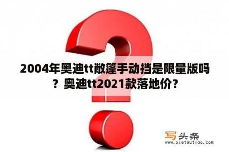 2004年奥迪tt敞篷手动挡是限量版吗？奥迪tt2021款落地价？