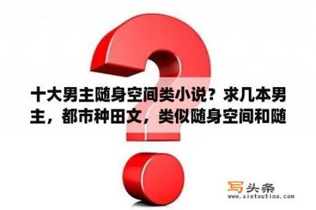 十大男主随身空间类小说？求几本男主，都市种田文，类似随身空间和随身山河图的，拜谢了？