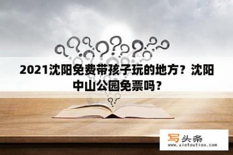 2021沈阳免费带孩子玩的地方？沈阳中山公园免票吗？