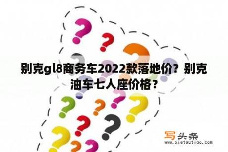 别克gl8商务车2022款落地价？别克油车七人座价格？