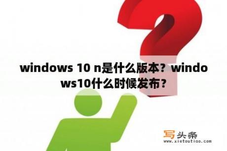 windows 10 n是什么版本？windows10什么时候发布？