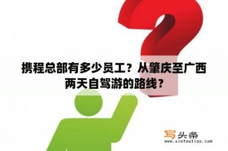 携程总部有多少员工？从肇庆至广西两天自驾游的路线？