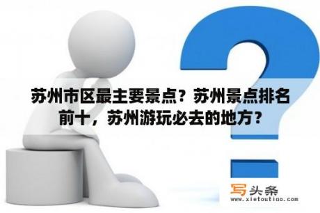 苏州市区最主要景点？苏州景点排名前十，苏州游玩必去的地方？