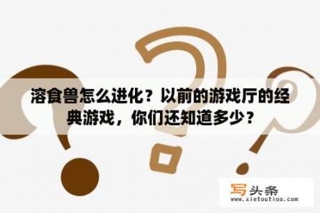 溶食兽怎么进化？以前的游戏厅的经典游戏，你们还知道多少？