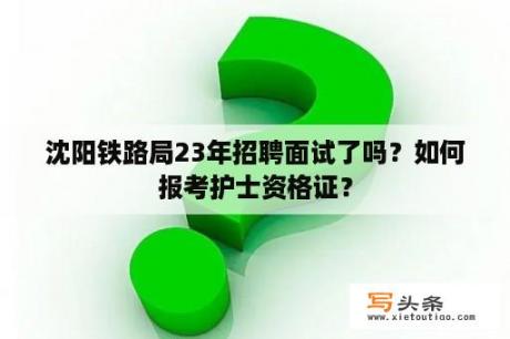 沈阳铁路局23年招聘面试了吗？如何报考护士资格证？