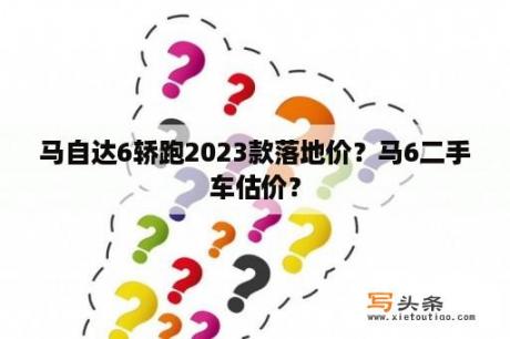 马自达6轿跑2023款落地价？马6二手车估价？