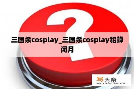 三国杀cosplay_三国杀cosplay貂蝉闭月