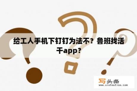 给工人手机下钉钉为法不？鲁班找活干app？