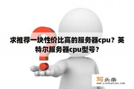 求推荐一块性价比高的服务器cpu？英特尔服务器cpu型号？