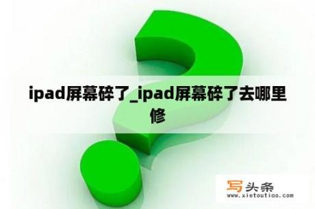 ipad屏幕碎了_ipad屏幕碎了去哪里修