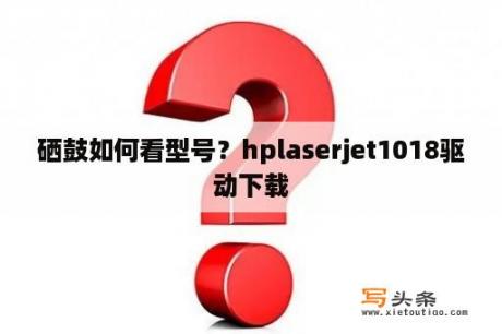 硒鼓如何看型号？hplaserjet1018驱动下载