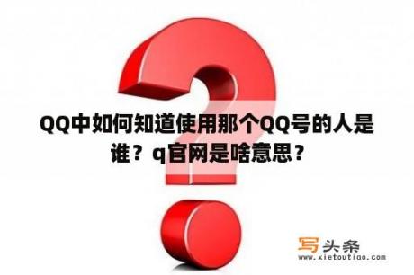 QQ中如何知道使用那个QQ号的人是谁？q官网是啥意思？