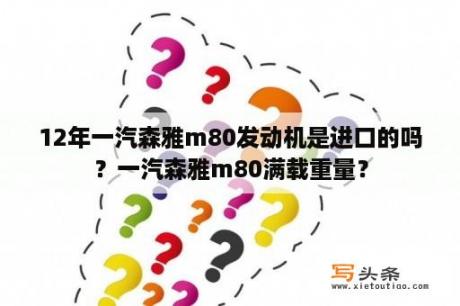 12年一汽森雅m80发动机是进口的吗？一汽森雅m80满载重量？