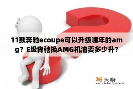 11款奔驰ecoupe可以升级哪年的amg？E级奔驰换AMG机油要多少升？