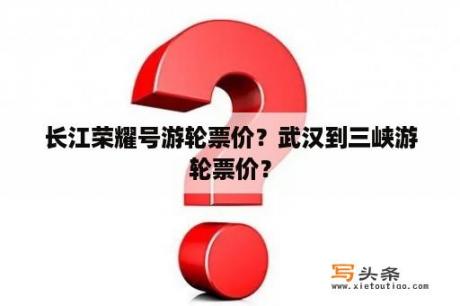 长江荣耀号游轮票价？武汉到三峡游轮票价？