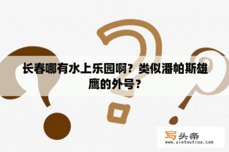 长春哪有水上乐园啊？类似潘帕斯雄鹰的外号？