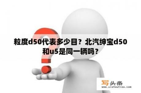 粒度d50代表多少目？北汽绅宝d50和u5是同一辆吗？