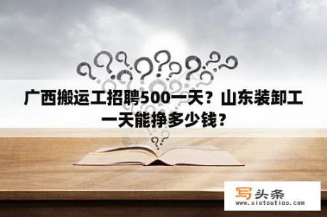 广西搬运工招聘500一天？山东装卸工一天能挣多少钱？