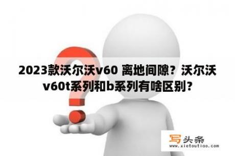 2023款沃尔沃v60 离地间隙？沃尔沃v60t系列和b系列有啥区别？