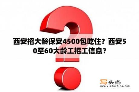 西安招大龄保安4500包吃住？西安50至60大龄工招工信息？