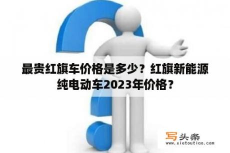 最贵红旗车价格是多少？红旗新能源纯电动车2023年价格？