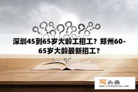 深圳45到65岁大龄工招工？郑州60-65岁大龄最新招工？