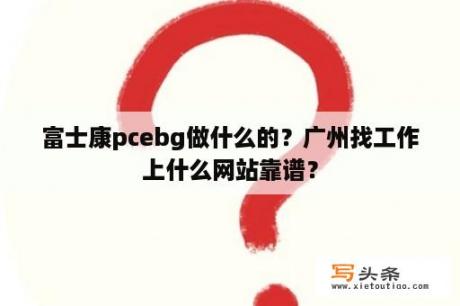 富士康pcebg做什么的？广州找工作上什么网站靠谱？