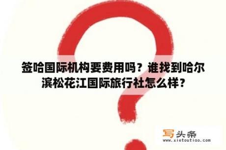 签哈国际机构要费用吗？谁找到哈尔滨松花江国际旅行社怎么样？