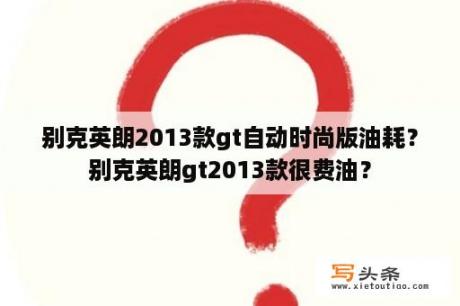 别克英朗2013款gt自动时尚版油耗？别克英朗gt2013款很费油？