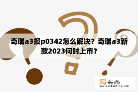 奇瑞a3报p0342怎么解决？奇瑞a3新款2023何时上市？