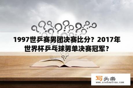 1997世乒赛男团决赛比分？2017年世界杯乒乓球男单决赛冠军？