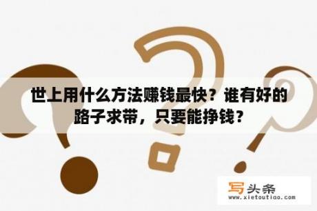 世上用什么方法赚钱最快？谁有好的路子求带，只要能挣钱？