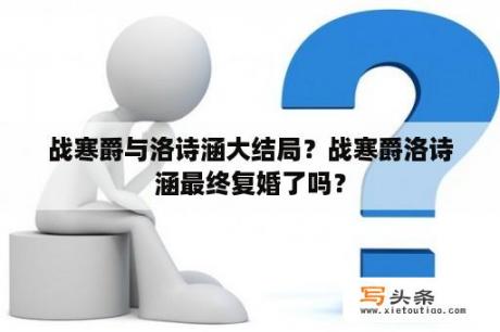 战寒爵与洛诗涵大结局？战寒爵洛诗涵最终复婚了吗？