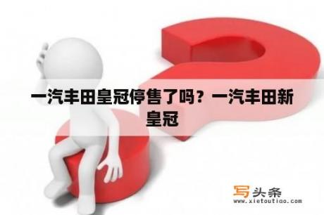 一汽丰田皇冠停售了吗？一汽丰田新皇冠