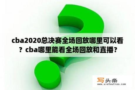 cba2020总决赛全场回放哪里可以看？cba哪里能看全场回放和直播？