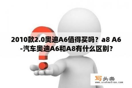 2010款2.0奥迪A6值得买吗？a8 A6-汽车奥迪A6和A8有什么区别？