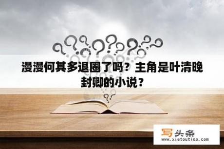 漫漫何其多退圈了吗？主角是叶清晚封卿的小说？